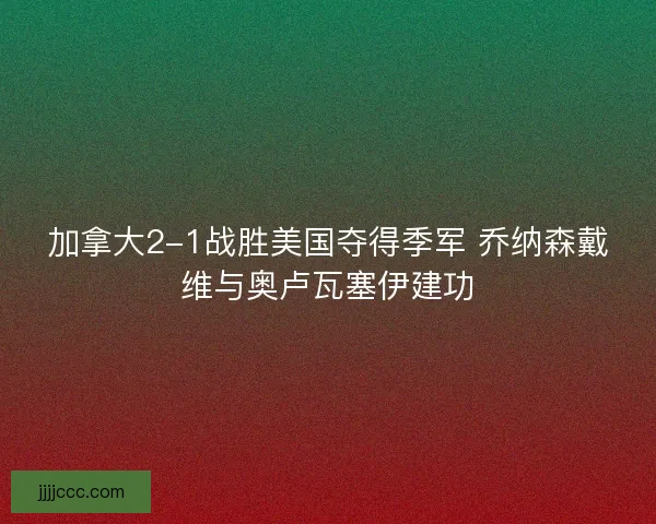 加拿大2-1战胜美国夺得季军 乔纳森戴维与奥卢瓦塞伊建功