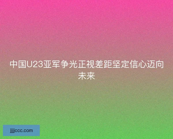中国U23亚军争光正视差距坚定信心迈向未来