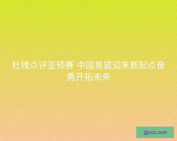 杜锋点评亚预赛 中国男篮迎来新起点奋勇开拓未来