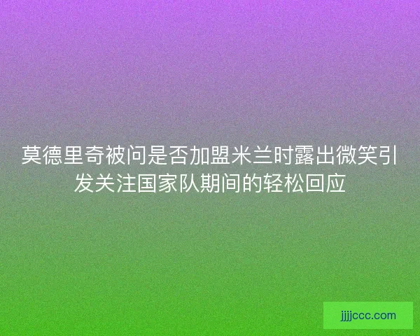 莫德里奇被问是否加盟米兰时露出微笑引发关注国家队期间的轻松回应