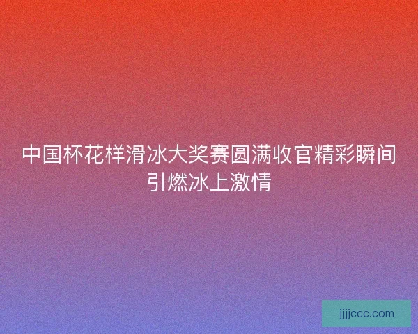 中国杯花样滑冰大奖赛圆满收官精彩瞬间引燃冰上激情